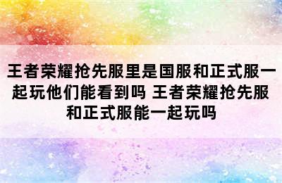 王者荣耀抢先服里是国服和正式服一起玩他们能看到吗 王者荣耀抢先服和正式服能一起玩吗